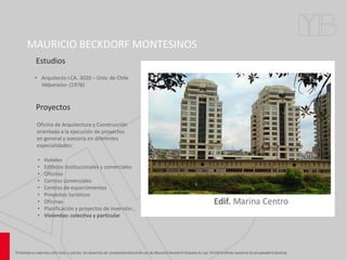 MAURICIO BECKDORF MONTESINOS
• Arquitecto I.CA. 3020 - Univ. de Chile
Valparaíso- (1976)
Estudios
Proyectos
Oficina de Arquitectura y Construcción
orientada a la ejecución de proyectos
en general y asesoría en diferentes
especialidades:
• Hoteles
• Edificios institucionales y comerciales
• Oficinas
• Centros comerciales
• Centros de esparcimientos
• Proyectos turísticos
• Oficinas
• Planificación y proyectos de inversión...
• Viviendas: colectiva y particular
 