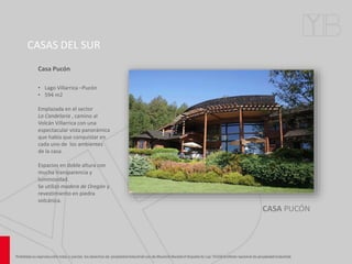 CASAS DEL SUR
CASA PUCÓN
Casa Pucón
• Lago Villarrica –Pucón
• 594 m2
Emplazada en el sector
La Candelaria , camino al
Volcán Villarrica con una
espectacular vista panorámica
que había que conquistar en
cada uno de los ambientes
de la casa.
Espacios en doble altura con
mucha transparencia y
luminosidad.
Se utilizó madera de Oregón y
revestimiento en piedra
volcánica.
 