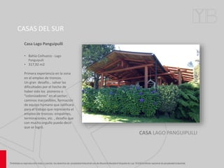 CASAS DEL SUR
CASA LAGO PANGUIPULLI
• Bahía Coihueco - Lago
Panguipulli
• 317,92 m2
Primera experiencia en la zona
en el empleo de troncos.
Un gran desafío… salvar las
dificultades por el hecho de
haber sido los pioneros o
“colonizadores” en el sector;
caminos inaccesibles, formación
de equipo humano que calificara
para el trabajo que representa el
empleo de troncos: empalmes,
terminaciones, etc. , desafío que
con mucho orgullo puedo decir
que se logró.
Casa Lago Panguipulli
 