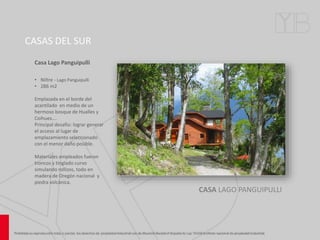 CASAS DEL SUR
CASA LAGO PANGUIPULLI
Casa Lago Panguipulli
• Niltre - Lago Panguipulli
• 286 m2
Emplazada en el borde del
acantilado en medio de un
hermoso bosque de Hualles y
Coihues….
Principal desafío: lograr generar
el acceso al lugar de
emplazamiento seleccionado
con el menor daño posible.
Materiales empleados fueron
troncos y tinglado curvo
simulando rollizos, todo en
madera de Oregón nacional y
piedra volcánica.
 