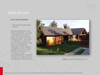 CASAS DEL SUR
CASA LAGO PANGUIPULLI
Casa Lago Panguipulli
• Huenehue, Lago Panguipulli.
• 360 m2
Proyecto desarrollado en dos
niveles permitiendo, responder
a la topografía del terreno, y
acoger los requerimientos del
programa familiar, separando
las habitaciones y espacio de
estar de la juventud con los del
resto la casa. Materiales
empleados : troncos pelados y
tinglado de 8” de Pino Oregon
nacional en el exterior. En
el interior se utilizó
machiembrado de 8” de Mañio
colocado en sentido horizontal,
combinado con piedra volcánica.
 