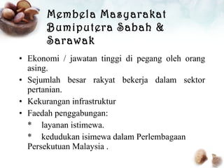 Membela Masyarakat Bumiputera Sabah & Sarawak Ekonomi / jawatan tinggi di pegang oleh orang asing. Sejumlah besar rakyat bekerja dalam sektor pertanian. Kekurangan infrastruktur Faedah penggabungan: *  layanan istimewa. *  kedudukan isimewa dalam Perlembagaan  Persekutuan Malaysia . 