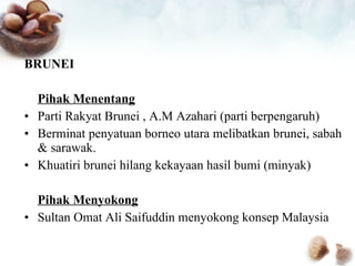 BRUNEI Pihak Menentang Parti Rakyat Brunei , A.M Azahari (parti berpengaruh) Berminat penyatuan borneo utara melibatkan brunei, sabah & sarawak. Khuatiri brunei hilang kekayaan hasil bumi (minyak) Pihak Menyokong Sultan Omat Ali Saifuddin menyokong konsep Malaysia 