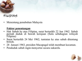 FILIPINA Menentang penubuhan Malaysia Faktor penentangan Hak Sabah ke atas Filipina, surat bertarikh 22 Jun 1962. Sabah pernah duduk di bawah kerajaan (Sulu sebahagian wilayah Filipina) Surat bertarikh 24 Mei 1962, tuntutan ke atas sabah ditentang british. 28  Januari 1963, presiden Macapagal telah membuat kecaman. Penduduk sabah ingin menyertai secara sukarela. 