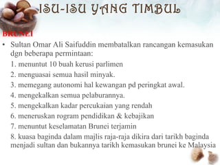 ISU-ISU YANG TIMBUL BRUNEI Sultan Omar Ali Saifuddin membatalkan rancangan kemasukan dgn beberapa permintaan: 1.  menuntut 10 buah kerusi parlimen 2. menguasai semua hasil minyak. 3. memegang autonomi hal kewangan pd peringkat awal. 4. mengekalkan semua pelaburannya. 5. mengekalkan kadar percukaian yang rendah 6. meneruskan rogram pendidikan & kebajikan 7. menuntut keselamatan Brunei terjamin 8. kuasa baginda dalam majlis raja-raja dikira dari tarikh baginda menjadi sultan dan bukannya tarikh kemasukan brunei ke Malaysia 