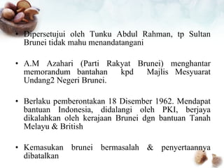 Dipersetujui oleh Tunku Abdul Rahman, tp Sultan Brunei tidak mahu menandatangani A.M Azahari (Parti Rakyat Brunei) menghantar memorandum bantahan  kpd  Majlis Mesyuarat Undang2 Negeri Brunei. Berlaku pemberontakan 18 Disember 1962. Mendapat bantuan Indonesia, didalangi oleh PKI, berjaya dikalahkan oleh kerajaan Brunei dgn bantuan Tanah Melayu & British Kemasukan brunei bermasalah & penyertaannya dibatalkan 