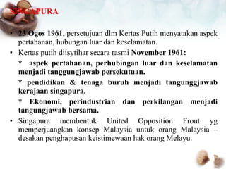 SINGAPURA 23 Ogos 1961 , persetujuan dlm Kertas Putih menyatakan aspek pertahanan, hubungan luar dan keselamatan. Kertas putih diisytihar secara rasmi  November 1961: *  aspek pertahanan, perhubingan luar dan keselamatan menjadi tanggungjawab persekutuan. * pendidikan & tenaga buruh menjadi tangunggjawab kerajaan singapura. * Ekonomi, perindustrian dan perkilangan menjadi tangungjawab bersama. Singapura membentuk United Opposition Front yg memperjuangkan konsep Malaysia untuk orang Malaysia – desakan penghapusan keistimewaan hak orang Melayu. 