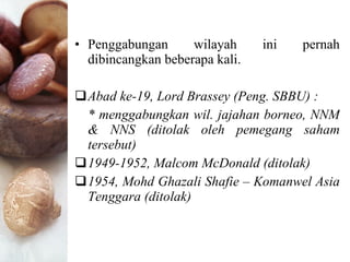Penggabungan wilayah ini pernah dibincangkan beberapa kali. Abad ke-19, Lord Brassey (Peng. SBBU) :  * menggabungkan wil. jajahan borneo, NNM & NNS (ditolak oleh pemegang saham tersebut) 1949-1952, Malcom McDonald (ditolak) 1954, Mohd Ghazali Shafie – Komanwel Asia Tenggara (ditolak) 
