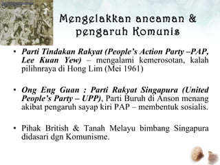 Mengelakkan ancaman & pengaruh Komunis Parti Tindakan Rakyat (People’s Action Party –PAP, Lee Kuan Yew)  – mengalami kemerosotan, kalah pilihnraya di Hong Lim (Mei 1961) Ong Eng Guan : Parti Rakyat Singapura (United People’s Party – UPP) , Parti Buruh di Anson menang akibat pengaruh sayap kiri PAP – membentuk sosialis. Pihak British & Tanah Melayu bimbang Singapura didasari dgn Komunisme. 