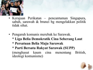 Kerajaan Perikatan – pencantuman Singapura, sabah, sarawah & brunei bg mengelakkan politik tidak sihat. Pengaruh komunis merebak ke Sarawak. *  Liga Belia Demokratik Cina Seberang Laut * Persatuan Belia Maju Sarawak * Parti Bersatu Rakyat Sarawak (SUPP) (menghasut kaum cina menentang British, ideologi komunisme) 