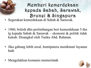 Segerakan kemerdekaan di Sabah & Sarawak. 1960, british dlm pertimbangan beri kemerdekaan 5 thn lg kepada Sabah & Sarawak – ekonomi & politik tidak kukuh. Disangkal oleh Tunku Abd. Rahman. Jika gabung lebih awal, bumiputera menikmati layanan baik Mengelakkan komunis memerintah Memberi kemerdekaan kepada Sabah, Sarawak, Brunei & Singapura 