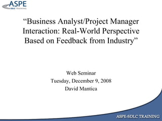 “ Business Analyst/Project Manager Interaction: Real-World Perspective Based on Feedback from Industry” Web Seminar Tuesday, December 9, 2008 David Mantica 