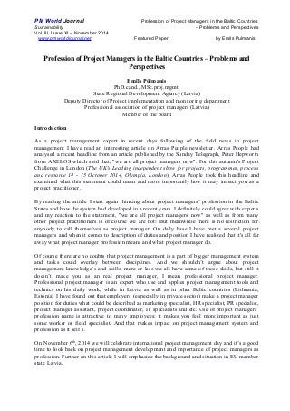 PM World Journal Profession of Project Managers in the Baltic Countries 
Sustainability – Problems and Perspectives 
Vol. III, Issue XI – November 2014 
www.pmworldjournal.net Featured Paper by Emils Pulmanis 
Profession of Project Managers in the Baltic Countries – Problems and 
Perspectives 
Emīls Pūlmanis 
PhD.cand., MSc.proj.mgmt. 
State Regional Development Agency (Latvia) 
Deputy Director of Project implementation and monitoring department 
Professional association of project managers (Latvia) 
Member of the board 
Introduction 
As a project management expert in recent days following of the field news in project 
management I have read an interesting article on Arras People newsletter. Arras People had 
analysed a recent headline from an article published by the Sunday Telegraph, Peter Hepworth 
from AXELOS which said that, "we are all project managers now". For this autumn's Project 
Challenge in London (The UK's Leading independent show for projects, programmes, process 
and resource 14 - 15 October 2014, Olympia, London), Arras People took this headline and 
examined what this statement could mean and more importantly how it may impact you as a 
project practitioner. 
By reading the article I start again thinking about project managers’ profession in the Baltic 
States and how the system had developed in a recent years. I definitely could agree with experts 
and my reaction to the statement, "we are all project managers now" as well as from many 
other project practitioners is of course we are not! But meanwhile there is no restriction for 
anybody to call themselves as project manager. On daily base I have met a several project 
managers and when it comes to description of duties and position I have realized that it's all far 
away what project manager profession means and what project manager do. 
Of course there are no doubts that project management is a part of bigger management system 
and tasks could overlay between disciplines. And we shouldn’t argue about project 
management knowledge’s and skills, more or less we all have some of those skills, but still it 
doesn’t make you as an real project manager, I mean professional project manager. 
Professional project manager is an expert who use and applies project management tools and 
technics on his daily work, while in Latvia as well as in other Baltic countries (Lithuania, 
Estonia) I have found out that employers (especially in private sector) make a project manager 
position for duties what could be described as marketing specialist, HR specialist, PR specialist, 
project manager assistant, project coordinator, IT specialists and etc. Use of project managers’ 
profession name is attractive to many employees; it makes you feel more important as just 
some worker or field specialist. And that makes impact on project management system and 
profession as it self’s. 
On November 6th, 2014 we will celebrate international project management day and it’s a good 
time to look back on project management development and importance of project managers as 
profession. Further on this article I will emphasize the background and situation in EU member 
state Latvia. 
 