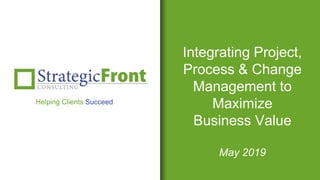 Integrating Project,
Process & Change
Management to
Maximize
Business Value
May 2019
Helping Clients Succeed
 