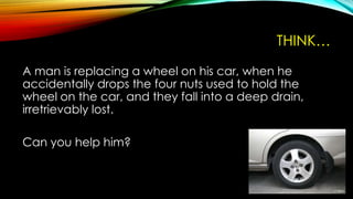 THINK…
A man is replacing a wheel on his car, when he
accidentally drops the four nuts used to hold the
wheel on the car, and they fall into a deep drain,
irretrievably lost.
Can you help him?
 