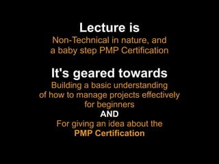 Lecture is
Non-Technical in nature, and
a baby step PMP Certiﬁcation


It's geared towards
Building a basic understanding
of how to manage projects effectively
for beginners
AND
For giving an idea about the
PMP Certiﬁcation

 