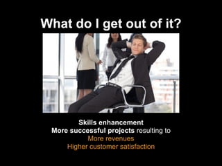 What do I get out of it?

Skills enhancement
More successful projects resulting to
More revenues
Higher customer satisfaction

 