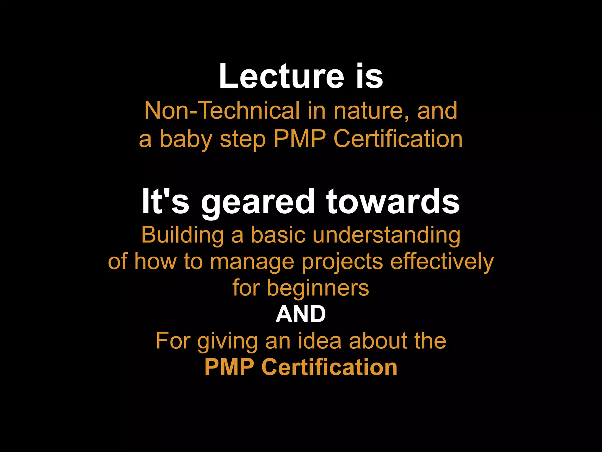 Lecture is
Non-Technical in nature, and
a baby step PMP Certification
It's geared towards
Building a basic understanding
of how to manage projects effectively
for beginners
AND
For giving an idea about the
PMP Certification