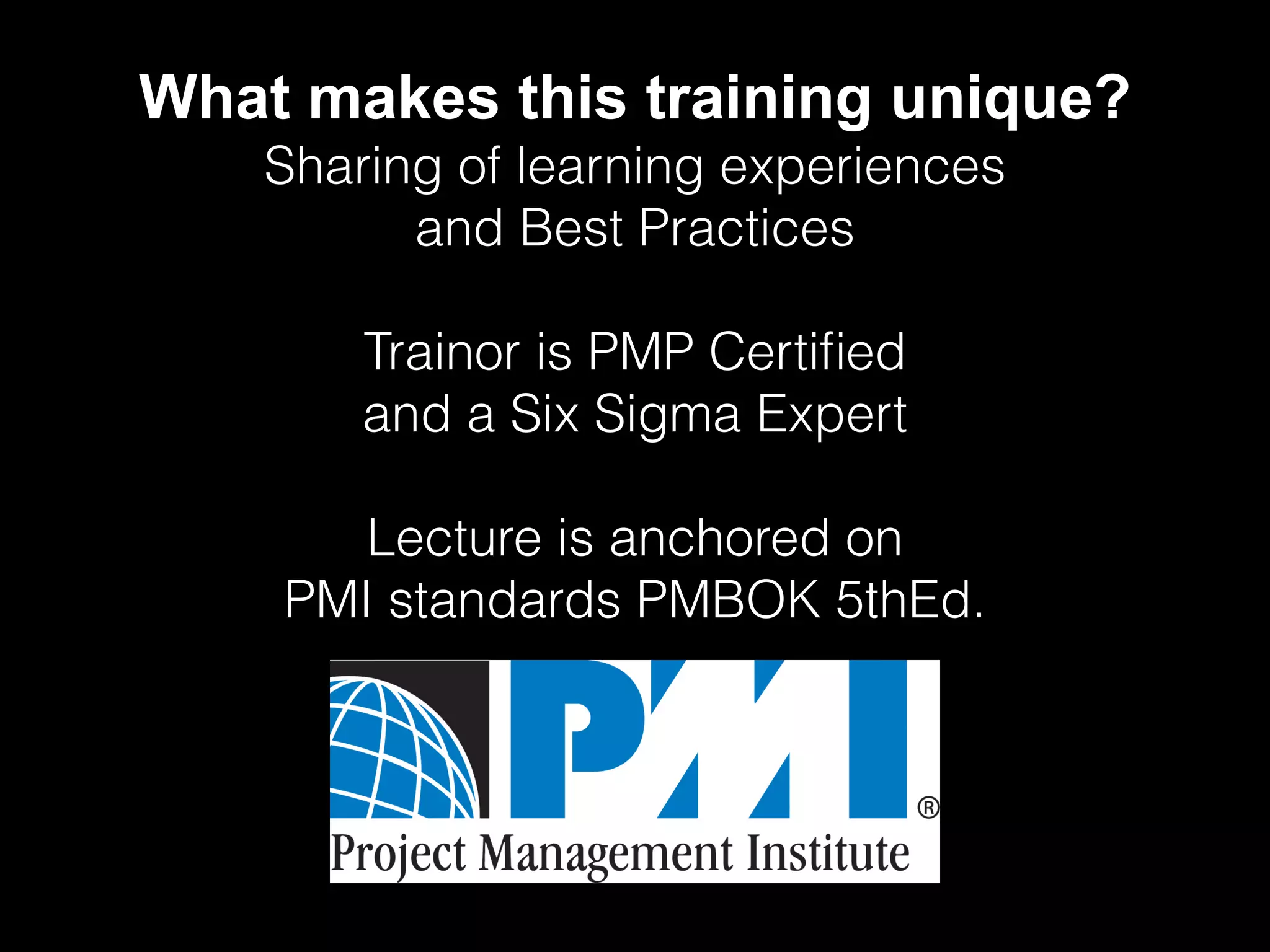 What makes this training unique?
Sharing of learning experiences
and Best Practices
Trainor is PMP Certified
and a Six Sigma Expert
Lecture is anchored on
PMI standards PMBOK 5thEd.