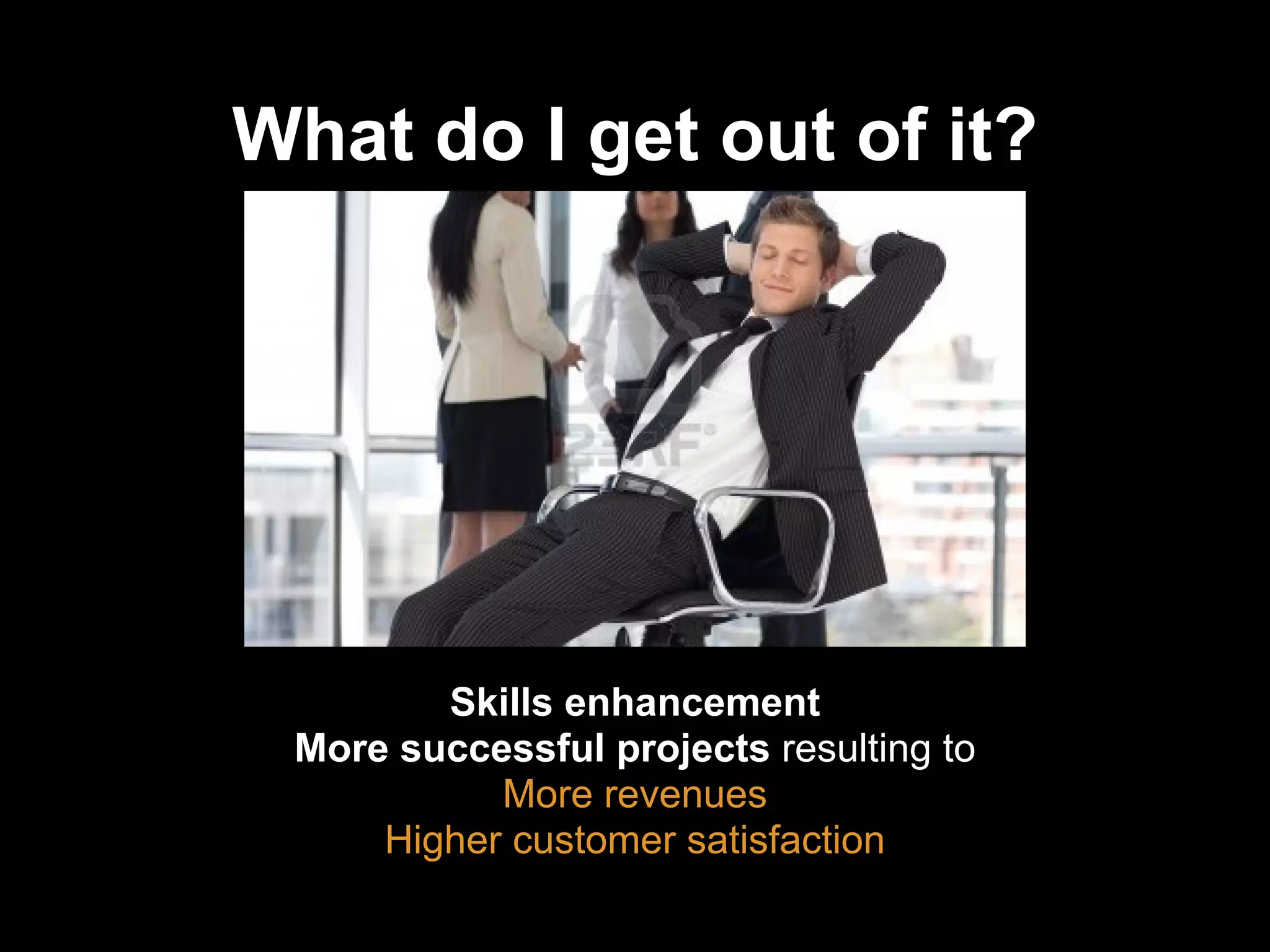 What do I get out of it?
Skills enhancement
More successful projects resulting to
More revenues
Higher customer satisfaction