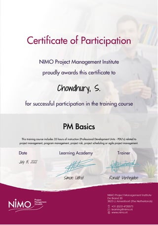 Certificate of Participation
NIMO Project Management Institute
proudly awards this certificate to
Chowdhury, S.
for successful participation in the training course
PM Basics
This training course includes 35 hours of instruction (Professional Development Units - PDU’s) related to
project management, program management, project risk, project scheduling or agile project management.
Date Learning Academy Trainer
July 15, 2022
Simon Uithol Ronald Verheijden
 