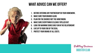1. BEFORE ENTERING ANY PARTNERSHIP DO YOUR HOMEWORK.
2. Make sure your brands align.
3. Plan for the divorce not the honeymoon.
4. MAKE SURE EVERYTHING IS CLEARLY SPELLED OUT.
5. LOOK FOR WARNING SIGNS EARLY ON IN THE RELATIONSHIP.
6. LIVE UP TO YOUR END OF THE DEAL.
7. PROTECT YOUR BRAND AT ALL COSTS.
WHAT ADVICE CAN WE OFFER?
 