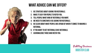 1. BE STRATEGIC ABOUT ASKING FOR REFERRALS.
2. MAKE IT EASY FOR PEOPLE TO REFER YOU.
3. TELL PEOPLE WHAT KIND OF REFERRALS YOU WANT.
4. WE NEED TO CONSTANTLY BE ASKING FOR REFERRALS.
5. BE CLEAR ABOUT WHAT PEOPLE ARE AFRAID OF WHEN IT COMES TO MAKING A
REFERRAL.
6. IF YOU WANT TO GET REFERRALS GIVE REFERRALS.
7. ACKNOWLEDGE THOSE WHO REFER YOU.
WHAT ADVICE CAN WE OFFER?
 