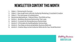 NEWSLETTER CONTENT THIS MONTH
1. Video 1 - Partnering for Success.
2. Video 2 - How to get more referrals: Authority Marketing | Crosshatch Creative
3. Video 3 - The new power of collaboration
4. Recommended podcast - Podcast Show -That Referral Guy
5. Article 1 - Building a Business Partnership That Lasts
6. Article 2 - 5 Lessons for Strong Business Partnerships
7. Article 3 - 5 Principles for Building Better Partnerships
8. Article 4 - Five Steps to Generating Better Business Referrals
9. Article 5 - Creative Ways to Get Customer Referrals for Your Small Business
 