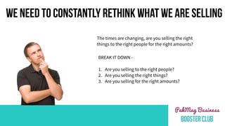 WE NEED TO CONSTANTLY RETHINK WHAT WE ARE SELLING
The times are changing, are you selling the right
things to the right people for the right amounts?
BREAK IT DOWN -
1. Are you selling to the right people?
2. Are you selling the right things?
3. Are you selling for the right amounts?
 