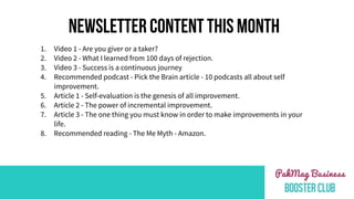 NEWSLETTER CONTENT THIS MONTH
1. Video 1 - Are you giver or a taker?
2. Video 2 - What I learned from 100 days of rejection.
3. Video 3 - Success is a continuous journey
4. Recommended podcast - Pick the Brain article - 10 podcasts all about self
improvement.
5. Article 1 - Self-evaluation is the genesis of all improvement.
6. Article 2 - The power of incremental improvement.
7. Article 3 - The one thing you must know in order to make improvements in your
life.
8. Recommended reading - The Me Myth - Amazon.
 