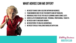 1. WE NEED TO MAKE CANI A CULTURE WITHIN OUR BUSINESS.
2. TEAM MEMBERS NEED TO SEE THE BENEFITS AND GET INVOLVED.
3. INDIVIDUALS NEED TO SEE THE VALUE (LEARNING ALWAYS COMES LAST).
4. COVER A LOT OF GROUND WITH CANI - PERSONAL, PROFESSIONAl, TEAM ETC.
5. WE NEED A WAY TO MEASURE GROWTH.
6. WE NEED PEOPLE TO HOLD US ACCOUNTABLE.
7. WE NEED TO REALLY CHALLENGE OURSELVES WITH CANI.
WHAT ADVICE CAN WE OFFER?
 