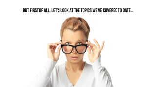 BUT FIRST OF ALL, LET’S LOOK AT THE TOPICS WE’VE COVERED TO DATE…
 