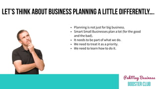 LET’S THINK ABOUT BUSINESS PLANNING A LITTLE DIFFERENTLY….
• Planning is not just for big business.
• Smart Small Businesses plan a lot (for the good
and the bad).
• It needs to be part of what we do.
• We need to treat it as a priority.
• We need to learn how to do it.
 