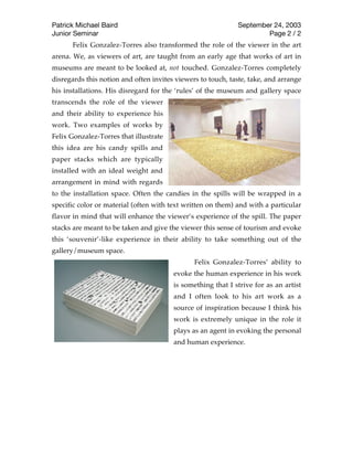 Patrick Michael Baird                                        September 24, 2003
Junior Seminar                                                       Page 2 / 2
      Felix Gonzalez-Torres also transformed the role of the viewer in the art
arena. We, as viewers of art, are taught from an early age that works of art in
museums are meant to be looked at, not touched. Gonzalez-Torres completely
disregards this notion and often invites viewers to touch, taste, take, and arrange
his installations. His disregard for the ‘rules’ of the museum and gallery space
transcends the role of the viewer
and their ability to experience his
work. Two examples of works by
Felix Gonzalez-Torres that illustrate
this idea are his candy spills and
paper stacks which are typically
installed with an ideal weight and
arrangement in mind with regards
to the installation space. Often the candies in the spills will be wrapped in a
specific color or material (often with text written on them) and with a part