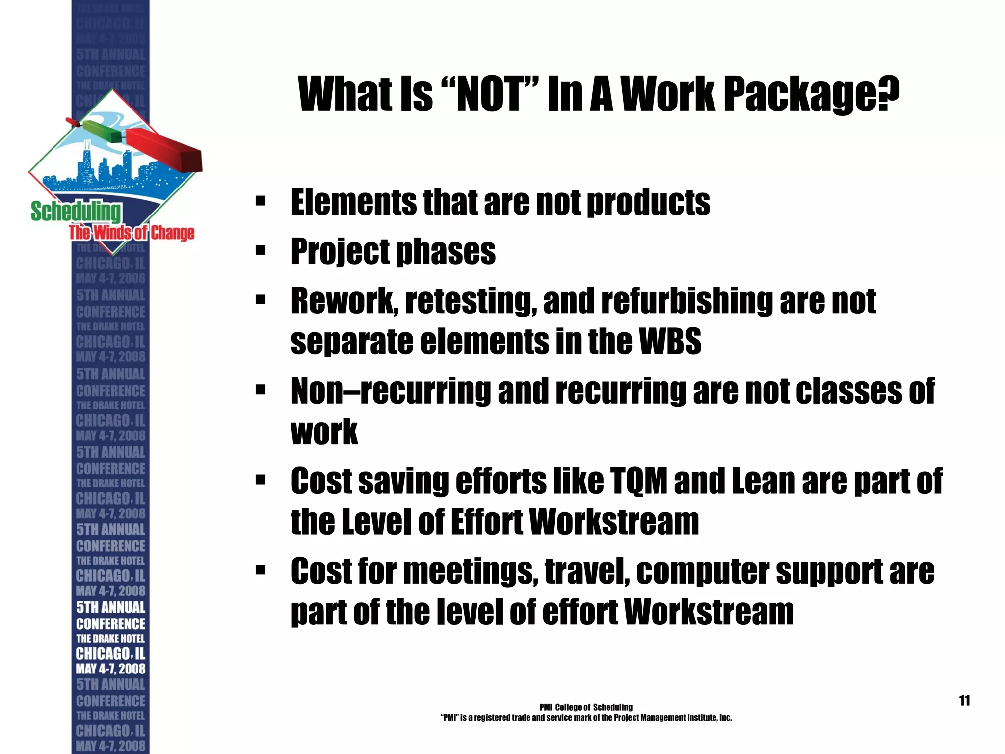What Is “NOT” In A Work Package? Elements that are not products Project phases Rework, retesting, and refurbishing are not separate elements in the WBS Non–recurring and recurring are not classes of work Cost saving efforts like TQM and Lean are part of the Level of Effort Workstream Cost for meetings, travel, computer support are part of the level of effort Workstream PMI  College of  Scheduling “ PMI” is a registered trade and service mark of the Project Management Institute, Inc. 