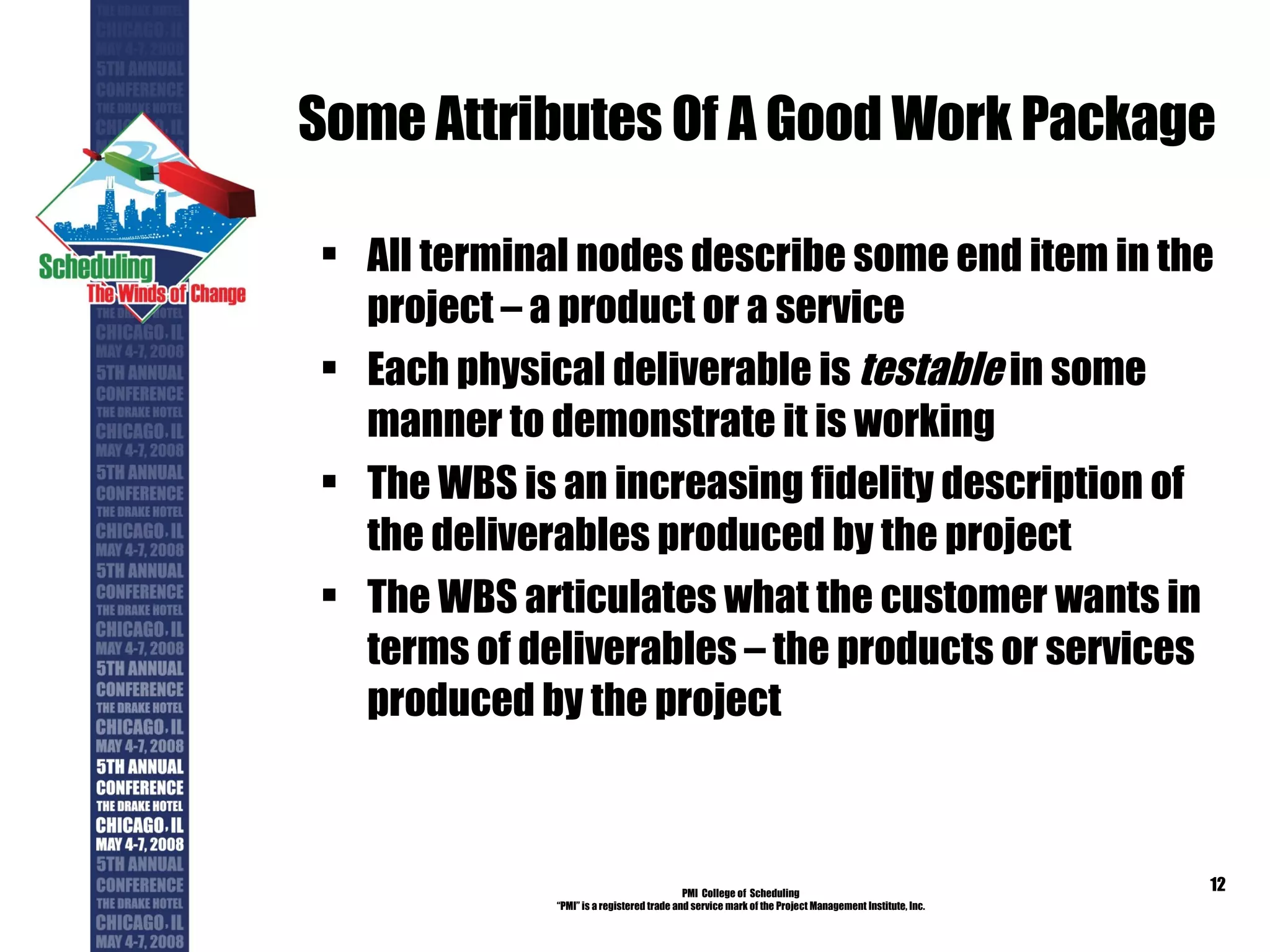 Some Attributes Of A Good Work Package All terminal nodes describe some end item in the project – a product or a service Each physical deliverable is  testable  in some manner to demonstrate it is working  The WBS is an increasing fidelity description of the deliverables produced by the project The WBS articulates what the customer wants in terms of deliverables – the products or services produced by the project PMI  College of  Scheduling “ PMI” is a registered trade and service mark of the Project Management Institute, Inc. 