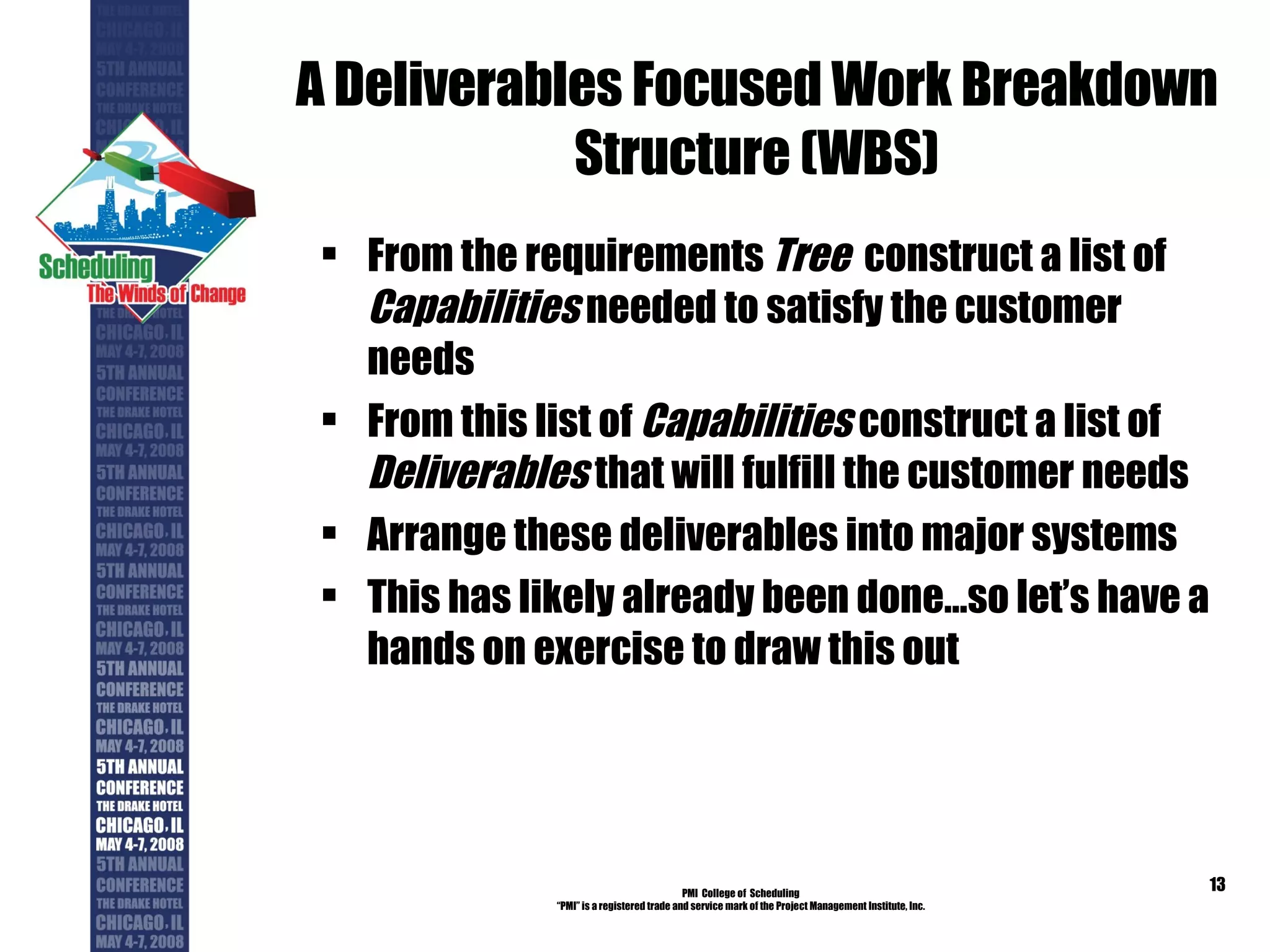 A Deliverables Focused Work Breakdown Structure (WBS) From the requirements  Tree   construct a list of  Capabilities  needed to satisfy the customer needs From this list of  Capabilities  construct a list of  Deliverables  that will fulfill the customer needs Arrange these deliverables into major systems This has likely already been done…so let’s have a hands on exercise to draw this out PMI  College of  Scheduling “ PMI” is a registered trade and service mark of the Project Management Institute, Inc. 