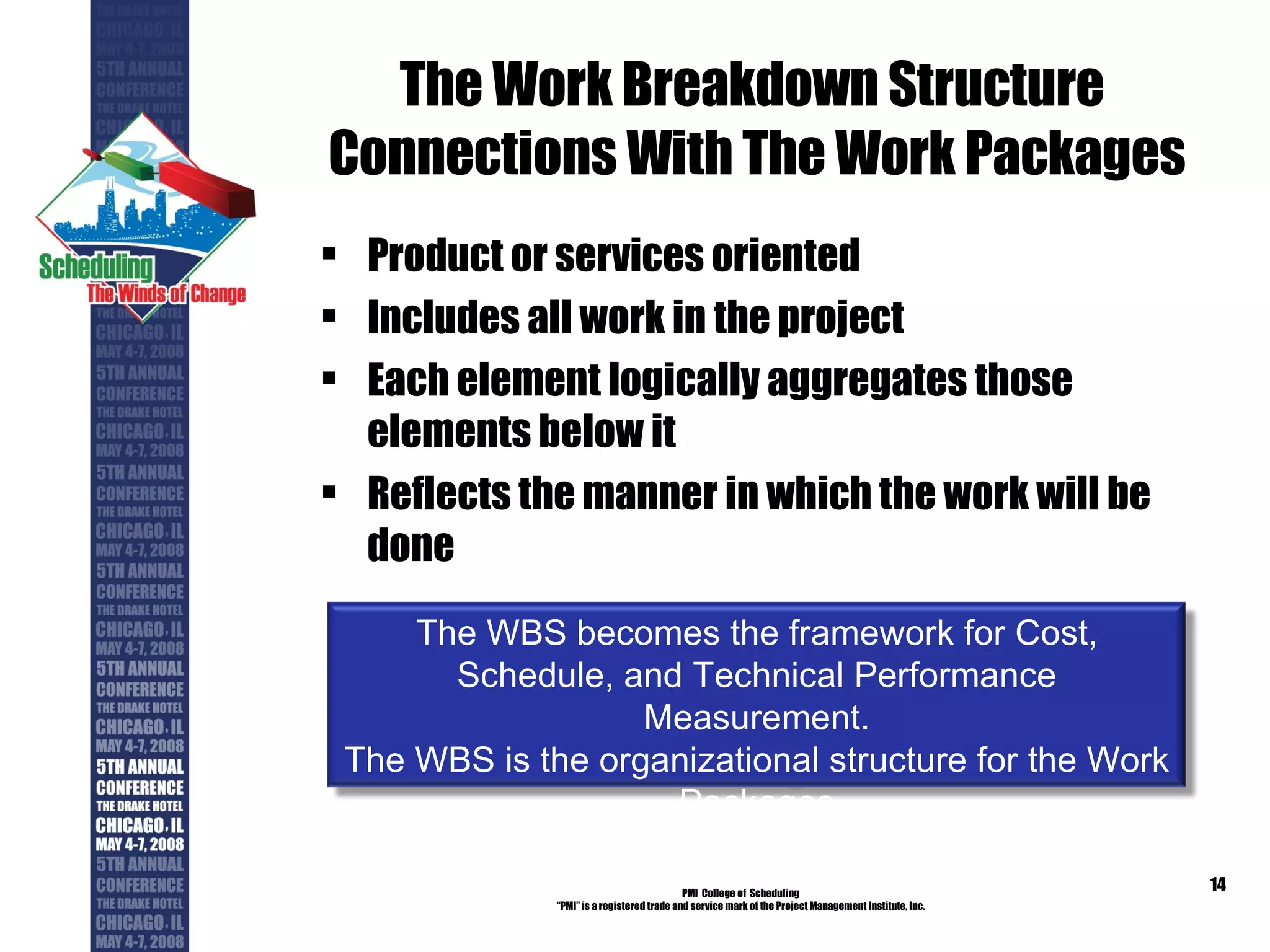 The Work Breakdown Structure  Connections With The Work Packages Product or services oriented Includes all work in the project Each element logically aggregates those elements below it Reflects the manner in which the work will be done PMI  College of  Scheduling “ PMI” is a registered trade and service mark of the Project Management Institute, Inc. The WBS becomes the framework for Cost, Schedule, and Technical Performance Measurement. The WBS is the organizational structure for the Work Packages 