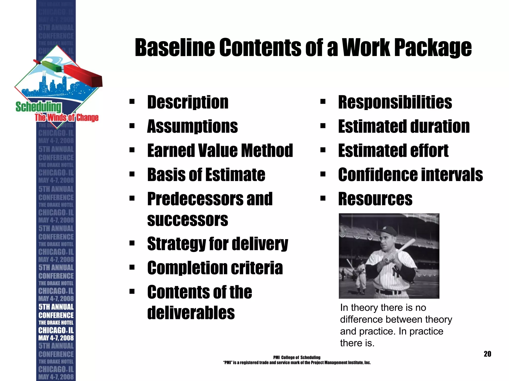Baseline Contents of a Work Package Description Assumptions Earned Value Method Basis of Estimate Predecessors and successors Strategy for delivery Completion criteria Contents of the deliverables Responsibilities Estimated duration Estimated effort Confidence intervals Resources PMI  College of  Scheduling “ PMI” is a registered trade and service mark of the Project Management Institute, Inc. In theory there is no difference between theory and practice. In practice there is. 