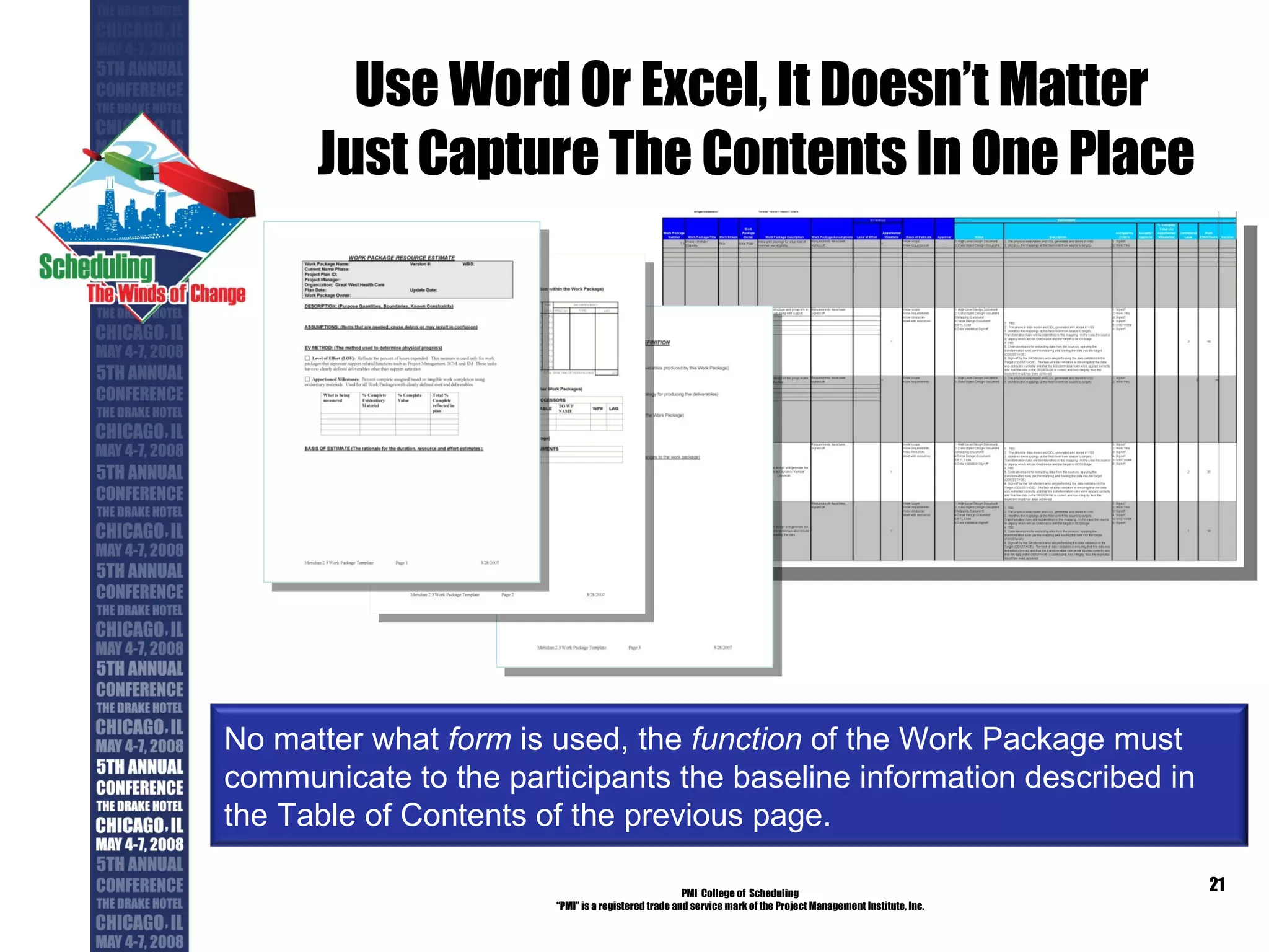 Use Word Or Excel, It Doesn’t Matter  Just Capture The Contents In One Place PMI  College of  Scheduling “ PMI” is a registered trade and service mark of the Project Management Institute, Inc. No matter what  form  is used, the  function  of the Work Package must communicate to the participants the baseline information described in the Table of Contents of the previous page. 