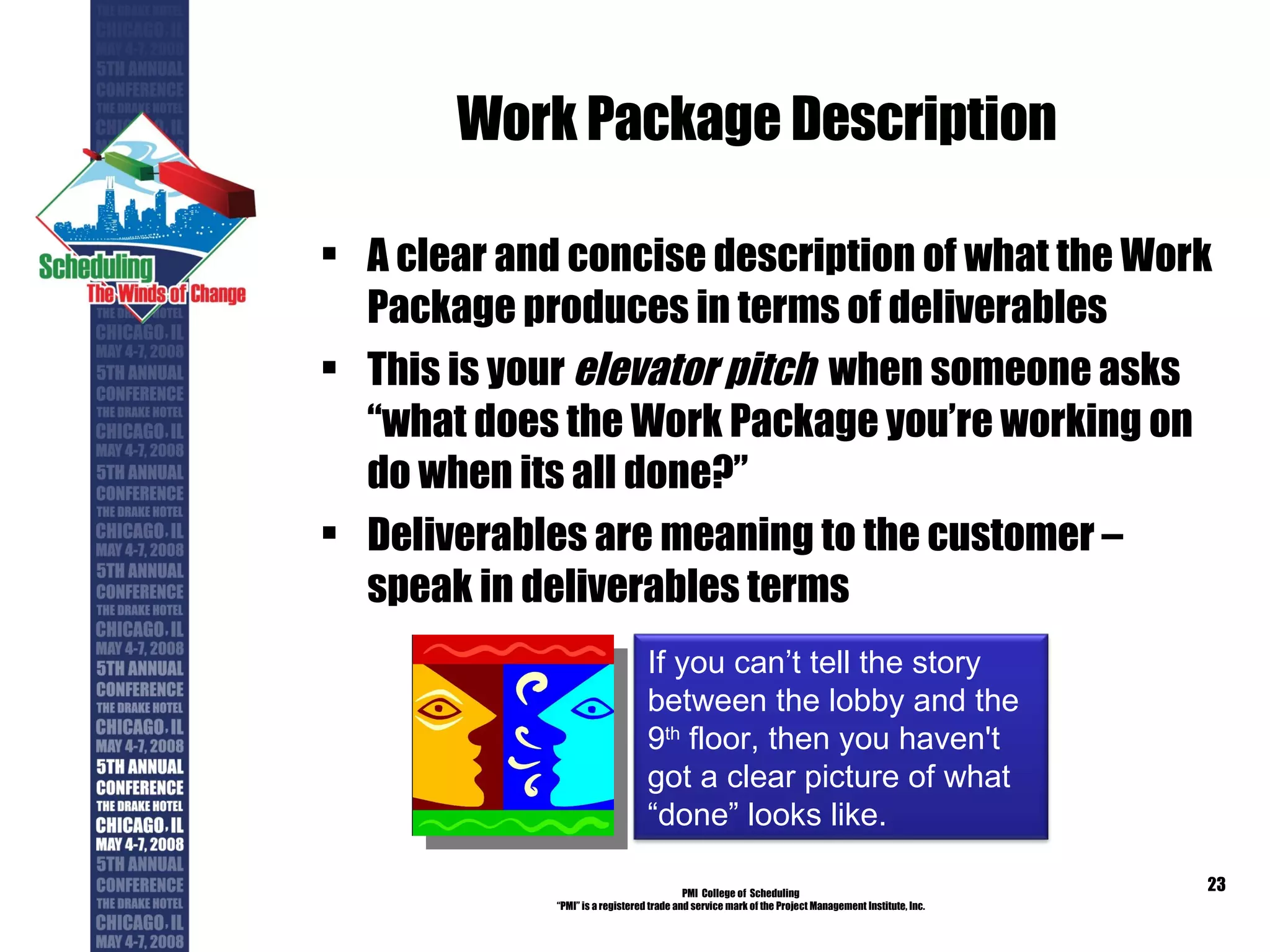 Work Package Description A clear and concise description of what the Work Package produces in terms of deliverables This is your  elevator pitch   when someone asks “what does the Work Package you’re working on do when its all done?” Deliverables are meaning to the customer – speak in deliverables terms PMI  College of  Scheduling “ PMI” is a registered trade and service mark of the Project Management Institute, Inc. If you can’t tell the story between the lobby and the 9 th  floor, then you haven't got a clear picture of what “done” looks like. 