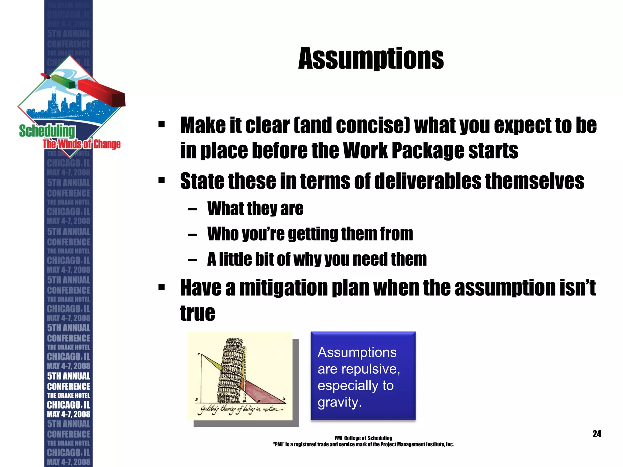 Assumptions Make it clear (and concise) what you expect to be in place before the Work Package starts State these in terms of deliverables themselves What they are Who you’re getting them from A little bit of why you need them Have a mitigation plan when the assumption isn’t true PMI  College of  Scheduling “ PMI” is a registered trade and service mark of the Project Management Institute, Inc. Assumptions are repulsive, especially to gravity. 