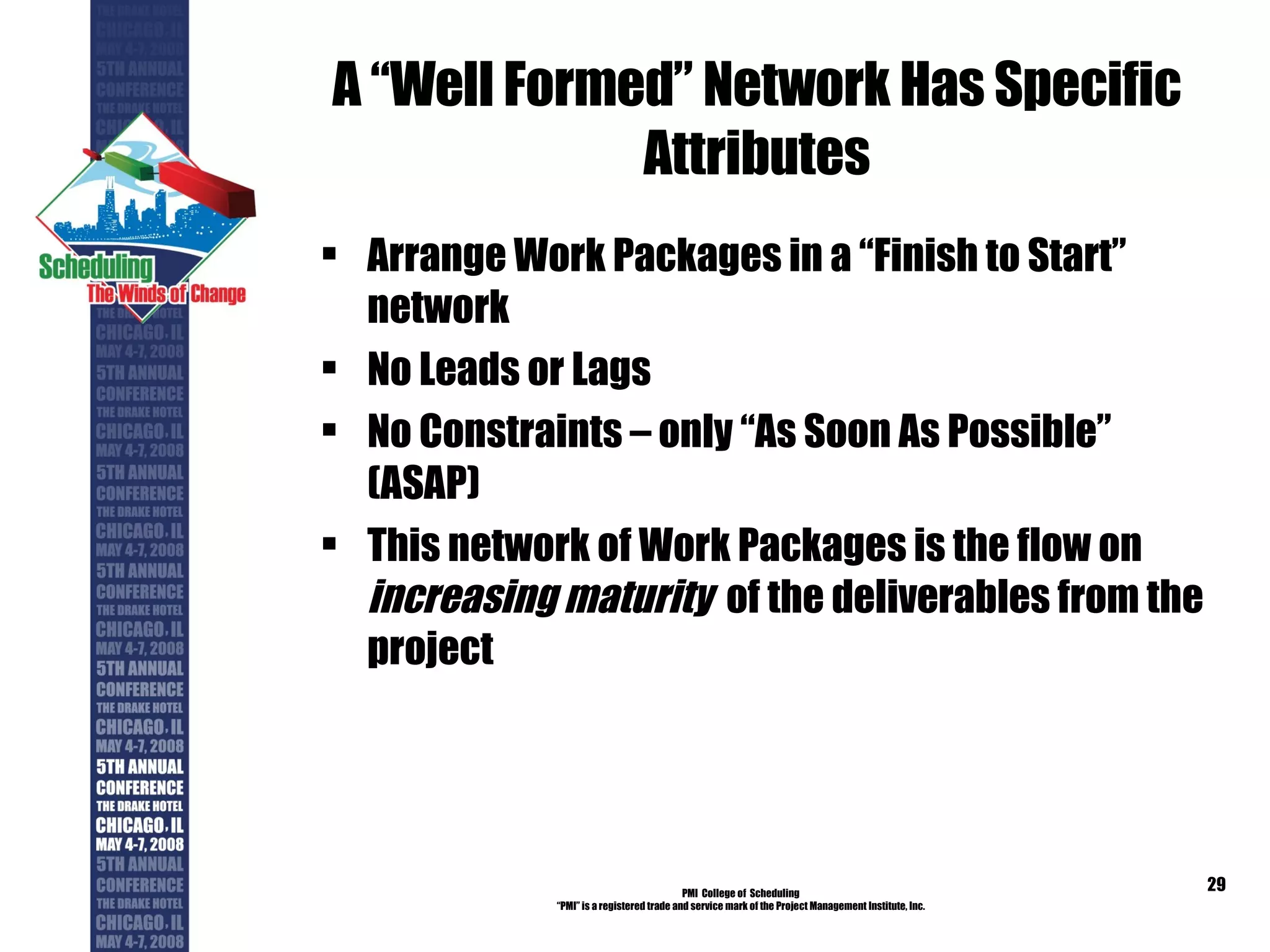 A “Well Formed” Network Has Specific Attributes Arrange Work Packages in a “Finish to Start” network No Leads or Lags No Constraints – only “As Soon As Possible” (ASAP) This network of Work Packages is the flow on  increasing maturity   of the deliverables from the project PMI  College of  Scheduling “ PMI” is a registered trade and service mark of the Project Management Institute, Inc. 