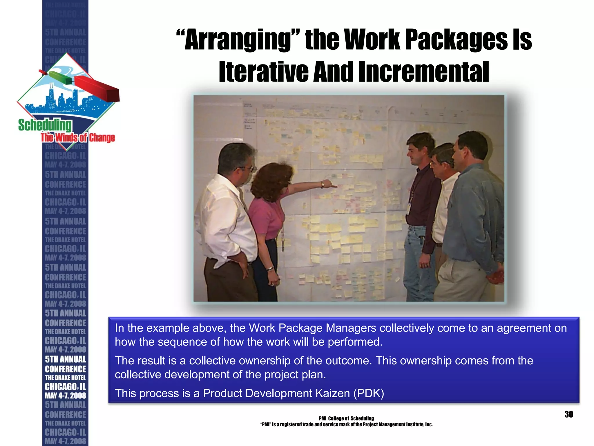 “ Arranging” the Work Packages Is Iterative And Incremental PMI  College of  Scheduling “ PMI” is a registered trade and service mark of the Project Management Institute, Inc. In the example above, the Work Package Managers collectively come to an agreement on how the sequence of how the work will be performed.  The result is a collective ownership of the outcome. This ownership comes from the collective development of the project plan. This process is a Product Development Kaizen (PDK) 