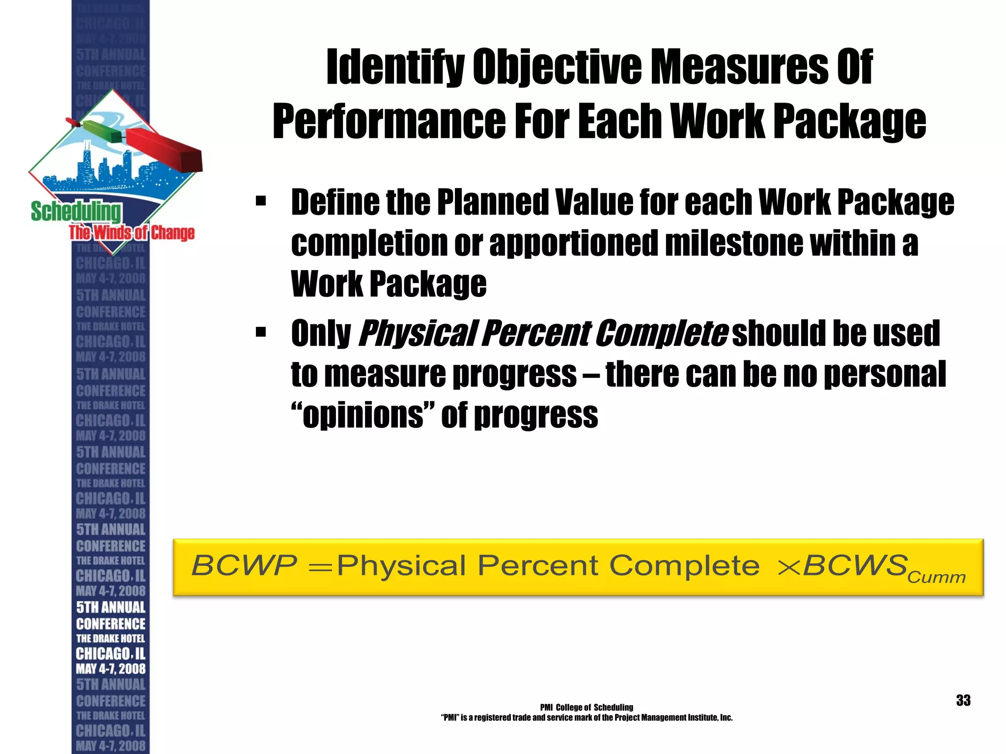 Identify Objective Measures Of Performance For Each Work Package Define the Planned Value for each Work Package completion or apportioned milestone within a Work Package Only  Physical Percent Complete  should be used to measure progress – there can be no personal “opinions” of progress PMI  College of  Scheduling “ PMI” is a registered trade and service mark of the Project Management Institute, Inc. 
