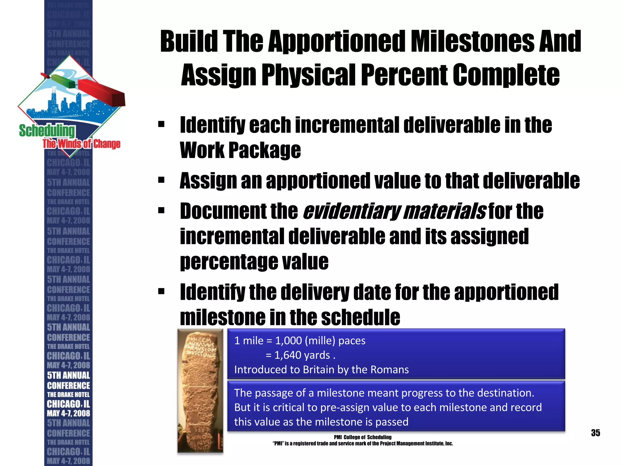 Build The Apportioned Milestones And Assign Physical Percent Complete Identify each incremental deliverable in the Work Package Assign an apportioned value to that deliverable Document the  evidentiary materials  for the incremental deliverable and its assigned percentage value Identify the delivery date for the apportioned milestone in the schedule PMI  College of  Scheduling “ PMI” is a registered trade and service mark of the Project Management Institute, Inc. 1 mile = 1,000 (mille) paces  = 1,640 yards .  Introduced to Britain by the Romans The passage of a milestone meant progress to the destination. But it is critical to pre-assign value to each milestone and record this value as the milestone is passed 