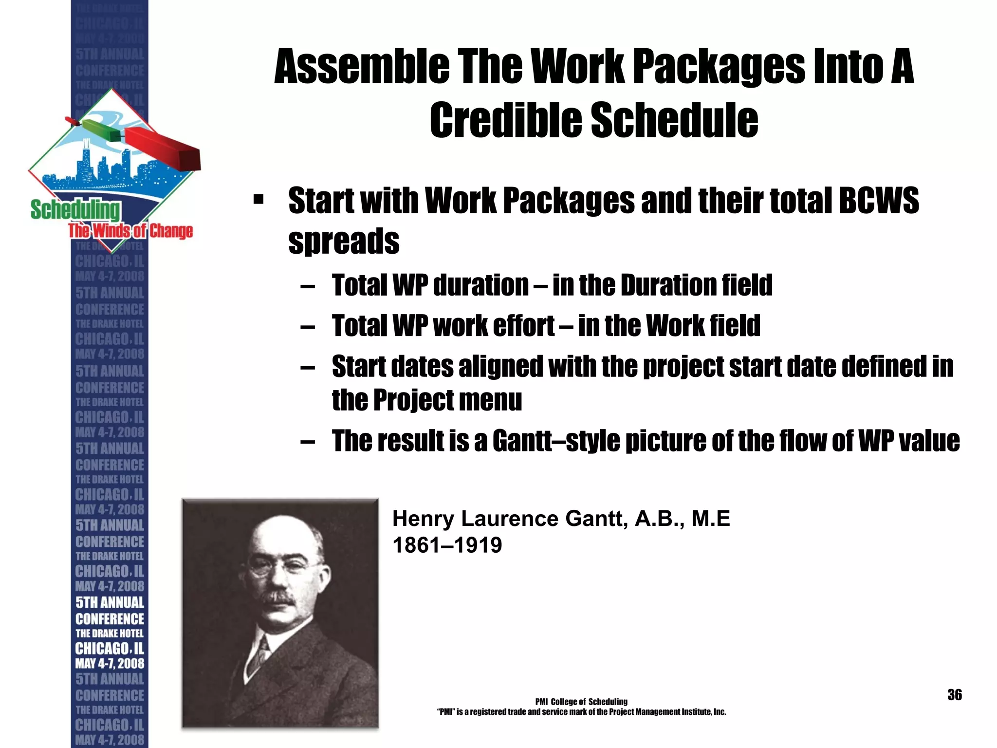 Assemble The Work Packages Into A Credible Schedule Start with Work Packages and their total BCWS spreads Total WP duration – in the Duration field Total WP work effort – in the Work field Start dates aligned with the project start date defined in the Project menu The result is a Gantt–style picture of the flow of WP value PMI  College of  Scheduling “ PMI” is a registered trade and service mark of the Project Management Institute, Inc. Henry Laurence Gantt, A.B., M.E 1861–1919 