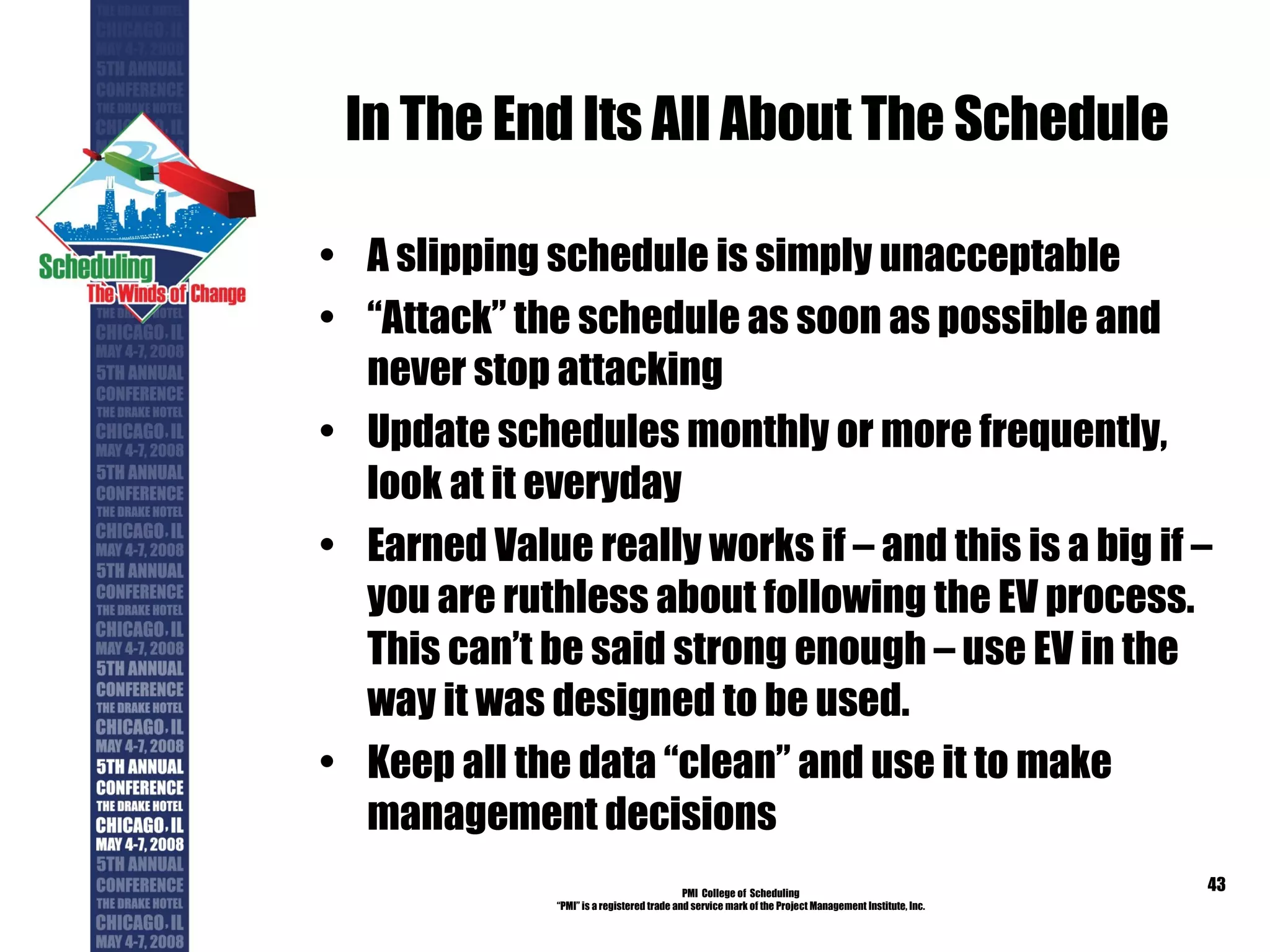 In The End Its All About The Schedule A slipping schedule is simply unacceptable “ Attack” the schedule as soon as possible and never stop attacking Update schedules monthly or more frequently, look at it everyday Earned Value really works if – and this is a big if – you are ruthless about following the EV process. This can’t be said strong enough – use EV in the way it was designed to be used. Keep all the data “clean” and use it to make management decisions PMI  College of  Scheduling “ PMI” is a registered trade and service mark of the Project Management Institute, Inc. 