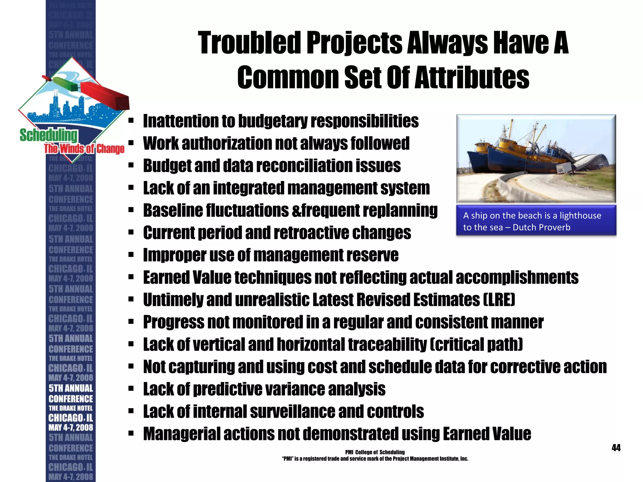 Troubled Projects Always Have A Common Set Of Attributes Inattention to budgetary responsibilities Work authorization not always followed Budget and data reconciliation issues Lack of an integrated management system Baseline fluctuations &frequent replanning Current period and retroactive changes Improper use of management reserve Earned Value techniques not reflecting actual accomplishments Untimely and unrealistic Latest Revised Estimates (LRE) Progress not monitored in a regular and consistent manner Lack of vertical and horizontal traceability (critical path) Not capturing and using cost and schedule data for corrective action Lack of predictive variance analysis Lack of internal surveillance and controls Managerial actions not demonstrated using Earned Value PMI  College of  Scheduling “ PMI” is a registered trade and service mark of the Project Management Institute, Inc. A ship on the beach is a lighthouse to the sea – Dutch Proverb 