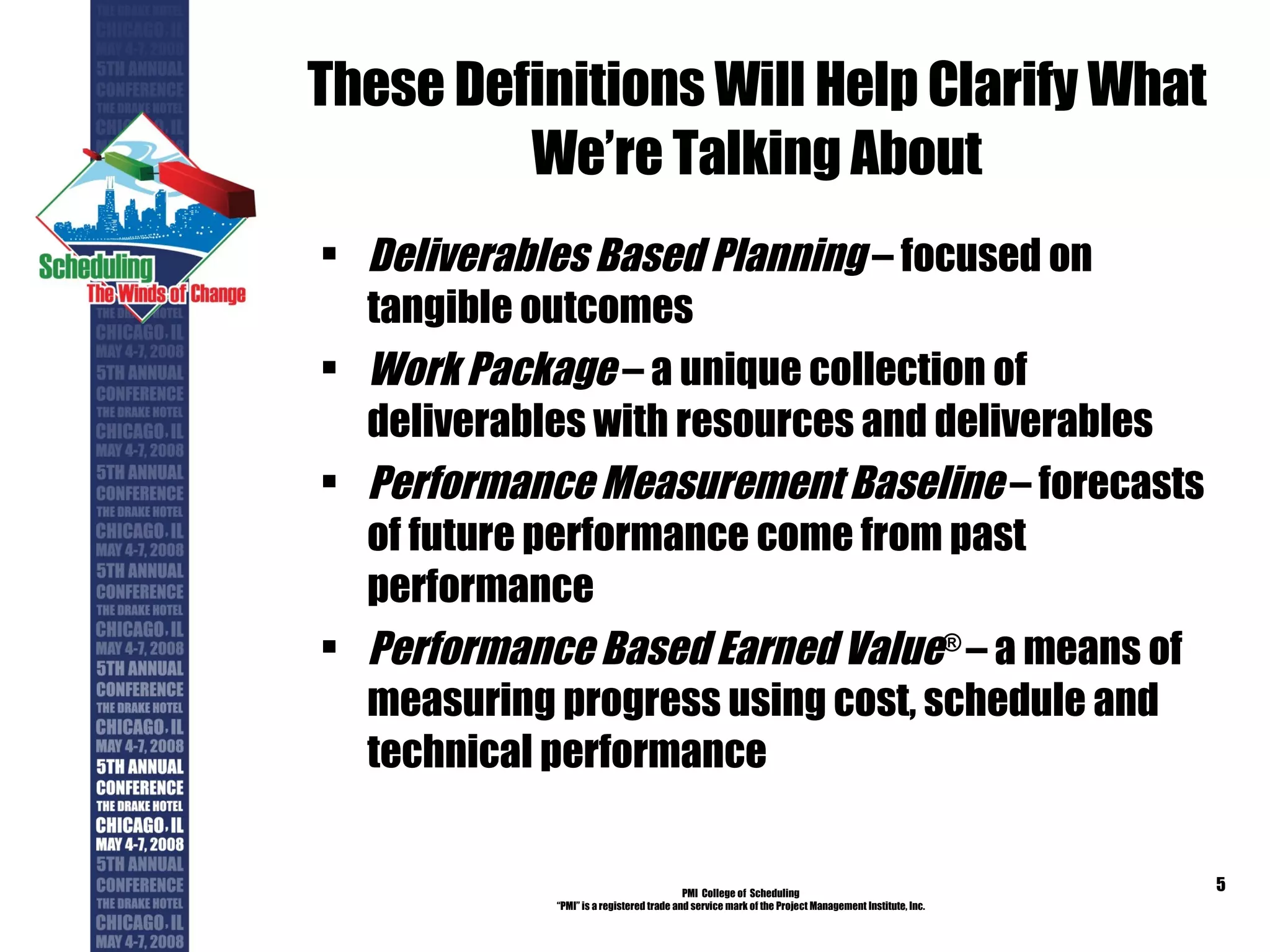 These Definitions Will Help Clarify What We’re Talking About Deliverables Based Planning  – focused on tangible outcomes Work Package  – a unique collection of deliverables with resources and deliverables Performance Measurement Baseline  – forecasts of future performance come from past performance Performance Based Earned Value ®  – a means of measuring progress using cost, schedule and technical performance PMI  College of  Scheduling “ PMI” is a registered trade and service mark of the Project Management Institute, Inc. 